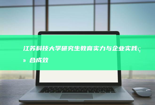 江苏科技大学研究生教育实力与企业实践结合成效显著