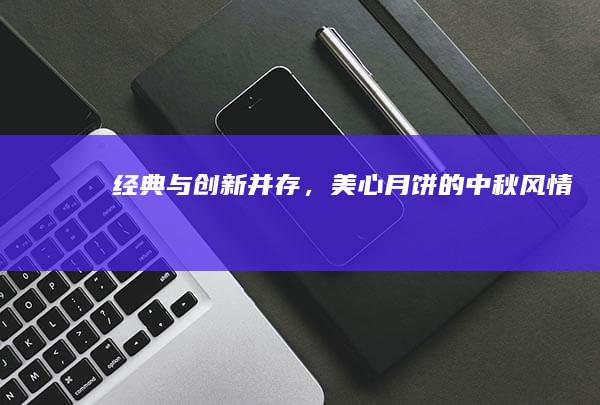 经典与创新并存，美心月饼的中秋风情